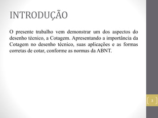 INTRODUÇÃO 
O presente trabalho vem demonstrar um dos aspectos do 
desenho técnico, a Cotagem. Apresentando a importância da 
Cotagem no desenho técnico, suas aplicações e as formas 
corretas de cotar, conforme as normas da ABNT. 
3 
 