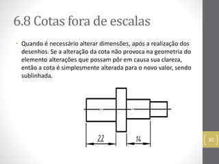 6.8 Cotas fora de escalas 
• Quando é necessário alterar dimensões, após a realização dos 
desenhos. Se a alteração da cota não provoca na geometria do 
elemento alterações que possam pôr em causa sua clareza, 
então a cota é simplesmente alterada para o novo valor, sendo 
sublinhada. 
30 
 