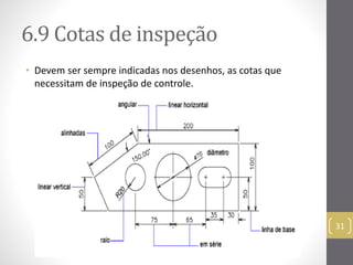 6.9 Cotas de inspeção 
• Devem ser sempre indicadas nos desenhos, as cotas que 
necessitam de inspeção de controle. 
31 
 