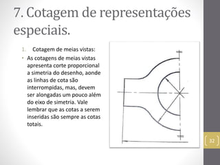 7. Cotagemde representações 
especiais. 
1. Cotagem de meias vistas: 
• As cotagens de meias vistas 
apresenta corte proporcional 
a simetria do desenho, aonde 
as linhas de cota são 
interrompidas, mas, devem 
ser alongadas um pouco além 
do eixo de simetria. Vale 
lembrar que as cotas a serem 
inseridas são sempre as cotas 
totais. 
32 
 