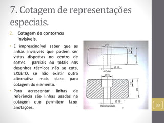 7. Cotagemde representações 
especiais. 
2. Cotagem de contornos 
invisíveis. 
• É imprescindível saber que as 
linhas invisíveis que podem ser 
vistas dispostas no centro de 
cortes parciais ou totais nos 
desenhos técnicos não se cota, 
EXCETO, se não existir outra 
alternativa mais clara para 
cotagem do elemento. 
• Para acrescentar linhas de 
referência são linhas usadas na 
cotagem que permitem fazer 
anotações. 
33 
 