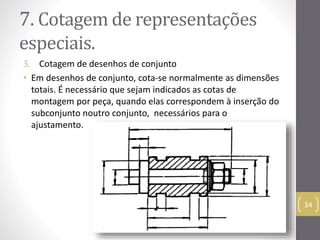 7. Cotagemde representações 
especiais. 
3. Cotagem de desenhos de conjunto 
• Em desenhos de conjunto, cota-se normalmente as dimensões 
totais. É necessário que sejam indicados as cotas de 
montagem por peça, quando elas correspondem à inserção do 
subconjunto noutro conjunto, necessários para o 
ajustamento. 
34 
 
