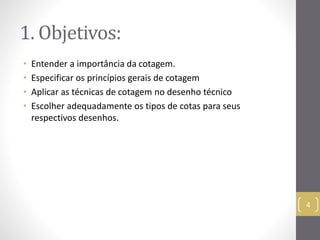 1. Objetivos: 
• Entender a importância da cotagem. 
• Especificar os princípios gerais de cotagem 
• Aplicar as técnicas de cotagem no desenho técnico 
• Escolher adequadamente os tipos de cotas para seus 
respectivos desenhos. 
4 
 