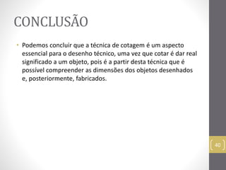 CONCLUSÃO 
• Podemos concluir que a técnica de cotagem é um aspecto 
essencial para o desenho técnico, uma vez que cotar é dar real 
significado a um objeto, pois é a partir desta técnica que é 
possível compreender as dimensões dos objetos desenhados 
e, posteriormente, fabricados. 
40 
 