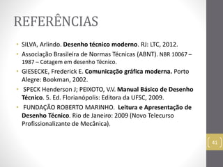 REFERÊNCIAS 
• SILVA, Arlindo. Desenho técnico moderno. RJ: LTC, 2012. 
• Associação Brasileira de Normas Técnicas (ABNT). NBR 10067 – 
1987 – Cotagem em desenho Técnico. 
• GIESECKE, Frederick E. Comunicação gráfica moderna. Porto 
Alegre: Bookman, 2002. 
• SPECK Henderson J; PEIXOTO, V.V. Manual Básico de Desenho 
Técnico. 5. Ed. Florianópolis: Editora da UFSC, 2009. 
• FUNDAÇÃO ROBERTO MARINHO. Leitura e Apresentação de 
Desenho Técnico. Rio de Janeiro: 2009 (Novo Telecurso 
Profissionalizante de Mecânica). 
41 
 