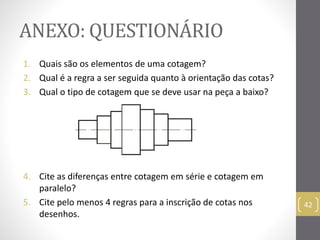 ANEXO: QUESTIONÁRIO 
1. Quais são os elementos de uma cotagem? 
2. Qual é a regra a ser seguida quanto à orientação das cotas? 
3. Qual o tipo de cotagem que se deve usar na peça a baixo? 
4. Cite as diferenças entre cotagem em série e cotagem em 
paralelo? 
5. Cite pelo menos 4 regras para a inscrição de cotas nos 
desenhos. 
42 
