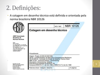 2. Definições: 
• A cotagem em desenho técnico está definida e orientada pela 
norma brasileira NBR 10126 
5 
 