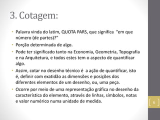 3. Cotagem: 
• Palavra vinda do latim, QUOTA PARS, que significa “em que 
número (de partes)?” 
• Porção determinada de algo. 
• Pode ter significado tanto na Economia, Geometria, Topografia 
e na Arquitetura, e todos estes tem o aspecto de quantificar 
algo. 
• Assim, cotar no desenho técnico é a ação de quantificar, isto 
é, definir com exatidão as dimensões e posições dos 
diferentes elementos de um desenho, ou, uma peça. 
• Ocorre por meio de uma representação gráfica no desenho da 
característica do elemento, através de linhas, símbolos, notas 
e valor numérico numa unidade de medida. 6 
 