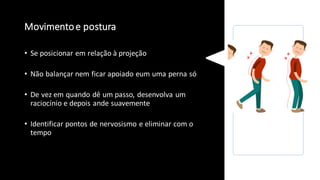 Movimentoe postura
• Se posicionar em relação à projeção
• Não balançar nem ficar apoiado eum uma perna só
• De vez em quando dê um passo, desenvolva um
raciocínio e depois ande suavemente
• Identificar pontos de nervosismo e eliminar com o
tempo
 