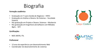 Biografia
Formação acadêmica
• Graduação em T.I para Gestão de Negócios – FATEC
• Graduação em Análise e Desenv. De Sistemas – Faculdade
Impacta
• Pós-graduação em Projeto e Desenv. Sistemas – Mackenzie
• Pós-graduação em Engenharia de Software com Métodos
Ágeis - IGTI
Certificações
• MCP, MCPD, ITIL
Profissional
• 12 anos de experiência com desenvolvimento Web
• Coordenador de desenvolvimento de sistemas
 