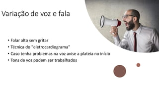 Variação de voz e fala
• Falar alto sem gritar
• Técnica do "eletrocardiograma"
• Caso tenha problemas na voz avise a plateia no início
• Tons de voz podem ser trabalhados
 