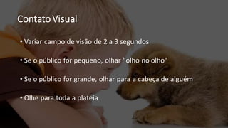 Contato Visual
• Variar campo de visão de 2 a 3 segundos
• Se o público for pequeno, olhar "olho no olho"
• Se o público for grande, olhar para a cabeça de alguém
• Olhe para toda a plateia
 