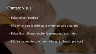Contato Visual
• Evitar olhar "perdido"
• Não olhar para o chão, para o teto ou para a parede
• Evitar ficar olhando muito fixamente para os slides
• Não se incomode com quem não está olhando pra você
 