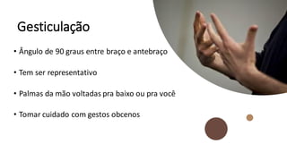 Gesticulação
• Ângulo de 90 graus entre braço e antebraço
• Tem ser representativo
• Palmas da mão voltadas pra baixo ou pra você
• Tomar cuidado com gestos obcenos
 