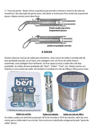 2 - Troca da ponta - Basta retirar o parafuso que prende a mesma e retirá-la do tubo da
resistência. Na colocação da ponta nova, não deixe-a muito para fora senão ela esquentará
pouco. Abaixo vemos como deve ficar:




                                         A SOLDA
Existem diversas marcas de solda para eletrônica. Uma marca de solda é considerada de
boa qualidade quando, ao se fazer uma soldagem com um ferro de solda limpo e
estanhado, esta soldagem ficar brilhante. Se ficar opaca (cinza) a solda não é de boa
qualidade. As soldas de boa qualidade são "Best", "Cobix", "Cast", etc. Abaixo vemos um
tubinho e uma cartela de solda. Ela também é vendida em rolo de 500 g e 250 g como visto:




As soldas usadas em eletrônica possuem 30 % de chumbo e 70 % de estanho, além de uma
resina para a solda aderir ao circuito. Esta resina era substituída antigamente pela "pasta de
solda" (breu).
 