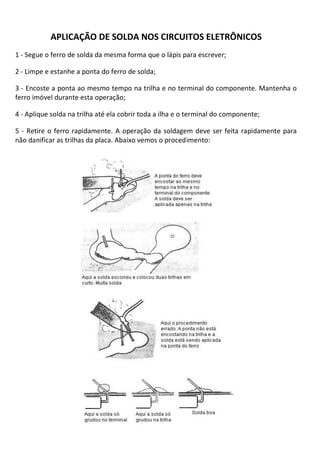 APLICAÇÃO DE SOLDA NOS CIRCUITOS ELETRÔNICOS
1 - Segue o ferro de solda da mesma forma que o lápis para escrever;

2 - Limpe e estanhe a ponta do ferro de solda;

3 - Encoste a ponta ao mesmo tempo na trilha e no terminal do componente. Mantenha o
ferro imóvel durante esta operação;

4 - Aplique solda na trilha até ela cobrir toda a ilha e o terminal do componente;

5 - Retire o ferro rapidamente. A operação da soldagem deve ser feita rapidamente para
não danificar as trilhas da placa. Abaixo vemos o procedimento:
 