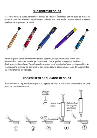 SUGADORES DE SOLDA
Esta ferramenta é usada para retirar a solda do circuito. É formada por um tubo de metal ou
plástico com um embolo impulsionado através de uma mola. Abaixo vemos diversos
modelos de sugadores de solda:




Para o sugador durar o máximo de tempo possível, de vez em quando temos que
desmontá-lo para fazer uma limpeza interna e colocar grafite em pó para melhorar o
deslizamento do embolo. Também podemos usar uma "camisinha" para proteger o bico. A
"camisinha" é um bico de borracha resistente ao calor e adquirido nas lojas de ferramentas
ou componentes eletrônicos.


                   USO CORRETO DO SUGADOR DE SOLDA
Abaixo vemos a sequência para aplicar o sugador de solda e retirar um componente de uma
placa de circuito impresso:
 