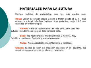 MATERIALES PARA LA SUTURA
Existen multitud de materiales, pero los más usados son:
Hilos: Varían de grosor según la zona a tratar, desde el 0, el más
grueso, a 4:0, el más fino (existen otras variantes, hasta 20:0 que
es usado en oftalmología).
Vycrill: Material reabsorbible. El más adecuado para las
suturas intradérmicas, ya que desaparecerá solo.
Seda: No reabsorbible, multifilamento y natural. Muy
flexible y resistente. Soporta grandes tensiones.
Nylon: No reabsorbible, monofilamento y sintético.
Grapas: Fáciles de usar, no producen reacción en el paciente, las
más indicadas en suturas en el cuero cabelludo.
 
