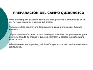 PREPARACIÓN DEL CAMPO QUIRÚRGICO
Antes de cualquier actuación sobre una disrupción de la continuidad de la
piel hay que preparar el campo quirúrgico.
Primero se debe realizar una limpieza de la zona a anestesiar, luego la
anestesia.
Limpiar con desinfectante la zona quirúrgica mientras nos preparamos para
la sutura (lavado de manos y guantes estériles) y colocar los paños para
aislar la zona.
Así evitaremos, en lo posible, la infección operatoria y el resultado será más
satisfactorio.
 