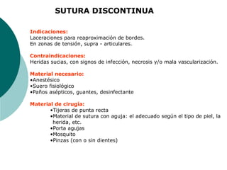 Indicaciones:
Laceraciones para reaproximación de bordes.
En zonas de tensión, supra - articulares.
Contraindicaciones:
Heridas sucias, con signos de infección, necrosis y/o mala vascularización.
Material necesario:
•Anestésico
•Suero fisiológico
•Paños asépticos, guantes, desinfectante
Material de cirugía:
•Tijeras de punta recta
•Material de sutura con aguja: el adecuado según el tipo de piel, la
herida, etc.
•Porta agujas
•Mosquito
•Pinzas (con o sin dientes)
SUTURA DISCONTINUA
 