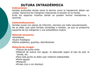 Indicaciones:
Heridas profundas donde tanto la dermis como la hipodermis deben ser
unidas. Aproxima los márgenes reduciendo la tensión en la herida.
Evita los espacios muertos donde se pueden formar hematomas o
seromas.
Contraindicaciones:
Heridas sucias con signos de infección, necrosis y/o mala vascularización.
No se debe usar para heridas sometidas a tensión, ya que se produciría
isquemia de los márgenes y una antiestética cicatriz.
Material necesario:
•Anestésico
•Suero fisiológico
•Paños asépticos, guantes, desinfectante
Material de cirugía:
•Tijeras de punta recta
•Material de sutura con aguja: el adecuado según el tipo de piel, la
herida, etc.
•Para este punto se debe usar material reabsorbible
•Porta agujas
•Mosquito
•Pinzas (con o sin dientes)
SUTURA INTRADÉRMICA
 