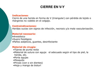 Indicaciones:
Cierre de una herida en forma de V (triangular) con pérdida de tejido o
márgenes no viables en el colgajo.
Contraindicaciones:
Heridas sucias con signos de infección, necrosis y/o mala vascularización.
Material necesario:
•Anestésico
•Suero fisiológico
•Paños asépticos, guantes, desinfectante
Material de cirugía:
•Tijeras de punta recta
•Material de sutura con aguja: el adecuado según el tipo de piel, la
herida, etc.
•Porta agujas
•Mosquito
•Pinzas (con o sin dientes)
•Hoja y mango de bisturí
CIERRE EN V-Y
 