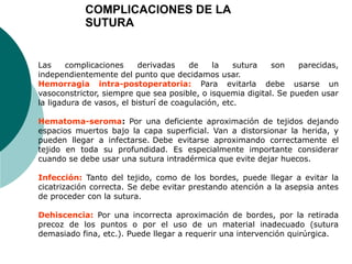 Las complicaciones derivadas de la sutura son parecidas,
independientemente del punto que decidamos usar.
Hemorragia intra-postoperatoria: Para evitarla debe usarse un
vasoconstrictor, siempre que sea posible, o isquemia digital. Se pueden usar
la ligadura de vasos, el bisturí de coagulación, etc.
Hematoma-seroma: Por una deficiente aproximación de tejidos dejando
espacios muertos bajo la capa superficial. Van a distorsionar la herida, y
pueden llegar a infectarse. Debe evitarse aproximando correctamente el
tejido en toda su profundidad. Es especialmente importante considerar
cuando se debe usar una sutura intradérmica que evite dejar huecos.
Infección: Tanto del tejido, como de los bordes, puede llegar a evitar la
cicatrización correcta. Se debe evitar prestando atención a la asepsia antes
de proceder con la sutura.
Dehiscencia: Por una incorrecta aproximación de bordes, por la retirada
precoz de los puntos o por el uso de un material inadecuado (sutura
demasiado fina, etc.). Puede llegar a requerir una intervención quirúrgica.
COMPLICACIONES DE LA
SUTURA
 