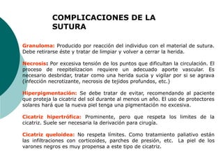 Granuloma: Producido por reacción del individuo con el material de sutura.
Debe retirarse éste y tratar de limpiar y volver a cerrar la herida.
Necrosis: Por excesiva tensión de los puntos que dificultan la circulación. El
proceso de reepitelizacion requiere un adecuado aporte vascular. Es
necesario desbridar, tratar como una herida sucia y vigilar por si se agrava
(infección necrotizante, necrosis de tejidos profundos, etc.)
Hiperpigmentación: Se debe tratar de evitar, recomendando al paciente
que proteja la cicatriz del sol durante al menos un año. El uso de protectores
solares hará que la nueva piel tenga una pigmentación no excesiva.
Cicatriz hipertrófica: Prominente, pero que respeta los limites de la
cicatriz. Suele ser necesaria la derivación para cirugía.
Cicatriz queloidea: No respeta límites. Como tratamiento paliativo están
las infiltraciones con corticoides, parches de presión, etc. La piel de los
varones negros es muy propensa a este tipo de cicatriz.
COMPLICACIONES DE LA
SUTURA
 