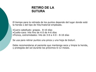 El tiempo para la retirada de los puntos depende del lugar donde está
la herida o del tipo de hilo/material empleado.
•Cuero cabelludo: grapas. 8-10 días
•Cuello-cara: hilo fino de 4:0 de 4-6 días
•Tronco, extremidades: hilo de 3:0 a 4:0 - 8-10 días
Se usa para retirar puntos una pinza y una hoja de bisturí.
Debe recomendarse al paciente que mantenga seca y limpia la herida,
y protegida del sol durante los próximos 6-12 meses.
RETIRO DE LA
SUTURA
 