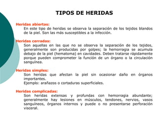 TIPOS DE HERIDAS
Heridas abiertas:
En este tipo de heridas se observa la separación de los tejidos blandos
de la piel. Son las más susceptibles a la infección.
Heridas cerradas:
Son aquellas en las que no se observa la separación de los tejidos,
generalmente son producidas por golpes; la hemorragia se acumula
debajo de la piel (hematoma) en cavidades. Deben tratarse rápidamente
porque pueden comprometer la función de un órgano o la circulación
sanguínea.
Heridas simples:
Son heridas que afectan la piel sin ocasionar daño en órganos
importantes.
Ejemplo: arañazos o cortaduras superficiales.
Heridas complicadas:
Son heridas extensas y profundas con hemorragia abundante;
generalmente hay lesiones en músculos, tendones, nervios, vasos
sanguíneos, órganos internos y puede o no presentarse perforación
visceral.
 