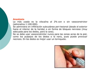 Anestesia
La más usada es la xilocaína al 2% con o sin vasoconstrictor
(adrenalina 1:100.000).
Se administra en infiltración subcutánea peri-lesional (desde el exterior
hacia el interior de la herida) o en forma de bloqueo nervioso (muy
adecuada para los dedos, para la cara).
No se debe usar vasoconstrictor nunca para las zonas acras de la piel,
como los pulpejos de los dedos o la nariz, pues puede provocar
necrosis. En los dedos es mejor usar un torniquete.
 