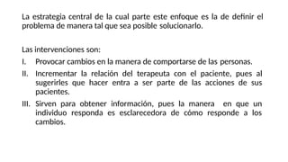 La estrategia central de la cual parte este enfoque es la de definir el
problema de manera tal que sea posible solucionarlo.
Las intervenciones son:
I. Provocar cambios en la manera de comportarse de las personas.
II. Incrementar la relación del terapeuta con el paciente, pues al
sugerirles que hacer entra a ser parte de las acciones de sus
pacientes.
III. Sirven para obtener información, pues la manera en que un
individuo responda es esclarecedora de cómo responde a los
cambios.
 
