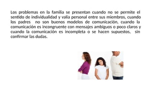 Los problemas en la familia se presentan cuando no se permite el
sentido de individualidad y valía personal entre sus miembros, cuando
los padres no son buenos modelos de comunicación, cuando la
comunicación es incongruente con mensajes ambiguos o poco claros y
cuando la comunicación es incompleta o se hacen supuestos, sin
confirmar las dudas.
 