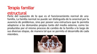 T
erapia familiar
estructural
Parte del supuesto de lo que es el funcionamiento normal de una
familia. La familia normal no puede ser distinguida de la anormal por la
ausencia de problemas, sino por poseer una estructura que le permita
adaptarse a las demandas propias tanto del medio externo, como las
producidas por el mismo proceso de cambio de la familia a lo largo de
sus diversas etapas, de manera tal que se permita el desarrollo de cada
miembro.
 