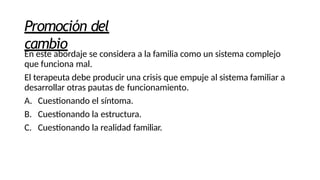 Promoción del
cambio
En este abordaje se considera a la familia como un sistema complejo
que funciona mal.
El terapeuta debe producir una crisis que empuje al sistema familiar a
desarrollar otras pautas de funcionamiento.
A. Cuestionando el síntoma.
B. Cuestionando la estructura.
C. Cuestionando la realidad familiar.
 