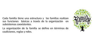 Cada familia tiene una estructura y las familias realizan
sus funciones básicas a través de la organización en
subsistemas coexistentes.
La organización de la familia se define en términos de
coaliciones, reglas y roles.
 