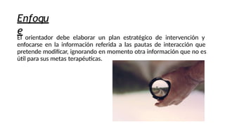 Enfoqu
e
El orientador debe elaborar un plan estratégico de intervención y
enfocarse en la información referida a las pautas de interacción que
pretende modificar, ignorando en momento otra información que no es
útil para sus metas terapéuticas.
 