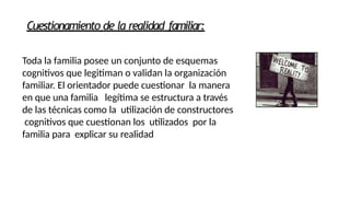 Cuestionamiento de la realidad familiar:
Toda la familia posee un conjunto de esquemas
cognitivos que legitiman o validan la organización
familiar. El orientador puede cuestionar la manera
en que una familia legítima se estructura a través
de las técnicas como la utilización de constructores
cognitivos que cuestionan los utilizados por la
familia para explicar su realidad
 