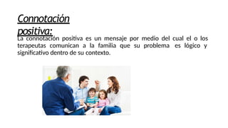 Connotación
positiva:
La connotación positiva es un mensaje por medio del cual el o los
terapeutas comunican a la familia que su problema es lógico y
significativo dentro de su contexto.
 