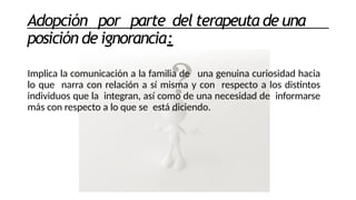 Adopción por parte del terapeuta de una
posición de ignorancia:
Implica la comunicación a la familia de una genuina curiosidad hacia
lo que narra con relación a sí misma y con respecto a los distintos
individuos que la integran, así como de una necesidad de informarse
más con respecto a lo que se está diciendo.
 