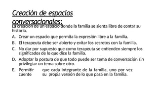 Creación de espacios
conversacionales:
La creación de un espacio donde la familia se sienta libre de contar su
historia.
A. Crear un espacio que permita la expresión libre a la familia.
B. El terapeuta debe ser abierto y evitar los secretos con la familia.
C. No dar por supuesto que como terapeuta se entienden siempre los
significados de lo que dice la familia.
D. Adoptar la postura de que todo puede ser tema de conversación sin
privilegiar un tema sobre otro.
E. Permitir que cada integrante de la familia, uno por vez
cuente su propia versión de lo que pasa en la familia.
 