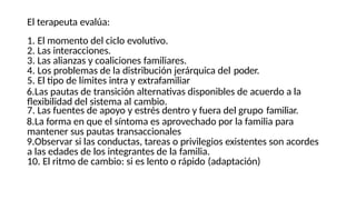 El terapeuta evalúa:
1. El momento del ciclo evolutivo.
2. Las interacciones.
3. Las alianzas y coaliciones familiares.
4. Los problemas de la distribución jerárquica del poder.
5. El tipo de límites intra y extrafamiliar
6.Las pautas de transición alternativas disponibles de acuerdo a la
flexibilidad del sistema al cambio.
7. Las fuentes de apoyo y estrés dentro y fuera del grupo familiar.
8.La forma en que el síntoma es aprovechado por la familia para
mantener sus pautas transaccionales
9.Observar si las conductas, tareas o privilegios existentes son acordes
a las edades de los integrantes de la familia.
10. El ritmo de cambio: si es lento o rápido (adaptación)
 