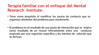 Terapia familiar con el enfoque del Mental
Research Institute.
• Tiene como propósito el modificar las pautas de conducta que se
organizan alrededor del problema para mantenerlo.
• El problema es el resultado de una pauta de interacción que se origina
como resultado de un mutuo reforzamiento entre una conducta
originada por una cognición específica y los intentos de solución que
se derivan.
 