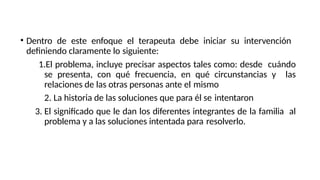 • Dentro de este enfoque el terapeuta debe iniciar su intervención
definiendo claramente lo siguiente:
1.El problema, incluye precisar aspectos tales como: desde cuándo
se presenta, con qué frecuencia, en qué circunstancias y las
relaciones de las otras personas ante el mismo
2. La historia de las soluciones que para él se intentaron
3. El significado que le dan los diferentes integrantes de la familia al
problema y a las soluciones intentada para resolverlo.
 