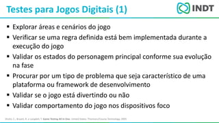 LBI - Microsoft
 Explorar áreas e cenários do jogo
 Verificar se uma regra definida está bem implementada durante a
execução do jogo
 Validar os estados do personagem principal conforme sua evolução
na fase
 Procurar por um tipo de problema que seja característico de uma
plataforma ou framework de desenvolvimento
 Validar se o jogo está divertindo ou não
 Validar comportamento do jogo nos dispositivos foco
Testes para Jogos Digitais (1)
Shultz, C.; Bryant, R. e Langdell, T. Game Testing All In One. United States: Thomson/Course Technology, 2005
 