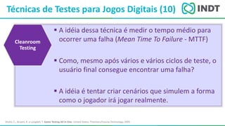 LBI - Microsoft
Técnicas de Testes para Jogos Digitais (10)
Shultz, C.; Bryant, R. e Langdell, T. Game Testing All In One. United States: Thomson/Course Technology, 2005
 A idéia dessa técnica é medir o tempo médio para
ocorrer uma falha (Mean Time To Failure - MTTF)
 Como, mesmo após vários e vários ciclos de teste, o
usuário final consegue encontrar uma falha?
 A idéia é tentar criar cenários que simulem a forma
como o jogador irá jogar realmente.
Cleanroom
Testing
 