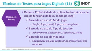 LBI - Microsoft
Técnicas de Testes para Jogos Digitais (11)
Shultz, C.; Bryant, R. e Langdell, T. Game Testing All In One. United States: Thomson/Course Technology, 2005
 Define a Probabilidade de utilização (frequências de
uso da funcionalidade ou modo de jogo)
 Baseada no uso do Modo jogo
o Single player, multiplayer, massive player.
 Baseada no uso do Tipo do Jogador
o Achievement, Exploration, Socializing, Killing
 Baseado no uso da Vida Real
o Capacidade do jogo capturar as preferências dos
usuários
Cleanroom
Testing
 