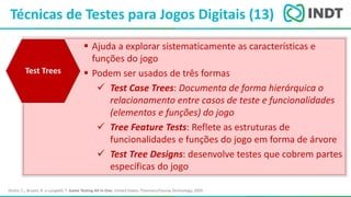 LBI - Microsoft
Técnicas de Testes para Jogos Digitais (13)
Shultz, C.; Bryant, R. e Langdell, T. Game Testing All In One. United States: Thomson/Course Technology, 2005
 Ajuda a explorar sistematicamente as características e
funções do jogo
 Podem ser usados de três formas
 Test Case Trees: Documenta de forma hierárquica o
relacionamento entre casos de teste e funcionalidades
(elementos e funções) do jogo
 Tree Feature Tests: Reflete as estruturas de
funcionalidades e funções do jogo em forma de árvore
 Test Tree Designs: desenvolve testes que cobrem partes
específicas do jogo
Test Trees
 