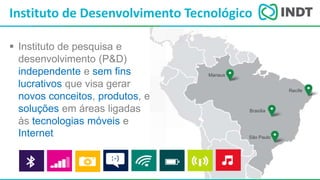 LBI - Microsoft
 Instituto de pesquisa e
desenvolvimento (P&D)
independente e sem fins
lucrativos que visa gerar
novos conceitos, produtos, e
soluções em áreas ligadas
às tecnologias móveis e
Internet
Instituto de Desenvolvimento Tecnológico
Manaus
Recife
Brasília
São Paulo
 