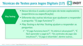 LBI - Microsoft
Técnicas de Testes para Jogos Digitais (17)
Shultz, C.; Bryant, R. e Langdell, T. Game Testing All In One. United States: Thomson/Course Technology, 2005
 Nessa técnica é usada o princípio do teste exploratório
(experiência ou expecificação)
 Diferente das outras técnicas que ajudavam a responder
a pergunta: “O jogo funciona”?
 Play Testing e Ad-Hoc Testing ajudam a responder as
perguntas:
 “O jogo funciona bem?”, “A vitória é alcançável?”, “É
fácil aprender a jogá-lo?”, “Os controles do jogo são
intuitivos?”, “O jogo é divertido”, dentre outras..
Play Testing
 